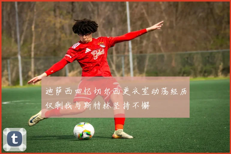 迪萨西回忆切尔西更衣室动荡经历仅剩我与斯特林坚持不懈
