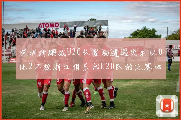深圳新鹏城U20队客场遭遇失利以0比2不敌浙江俱乐部U20队的比赛回顾