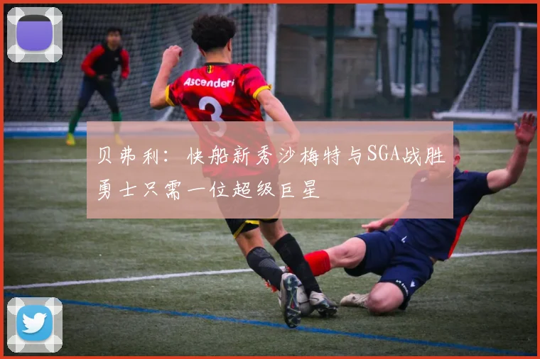 贝弗利：快船新秀沙梅特与SGA战胜勇士只需一位超级巨星