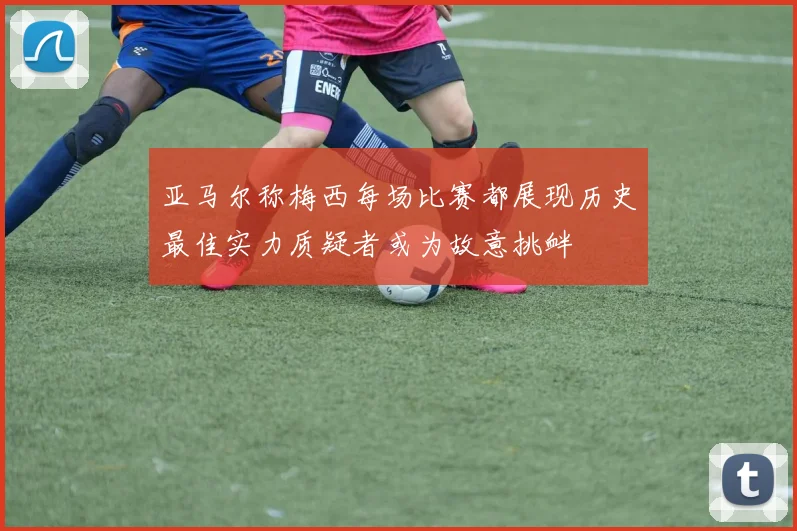 亚马尔称梅西每场比赛都展现历史最佳实力质疑者或为故意挑衅