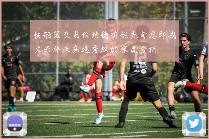 快船若交易伦纳德将优先考虑即战力而非未来选秀权的深度分析