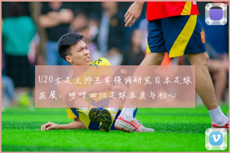 U20女足主帅王军强调研究日本足球发展，呼吁回归足球本质与初心
