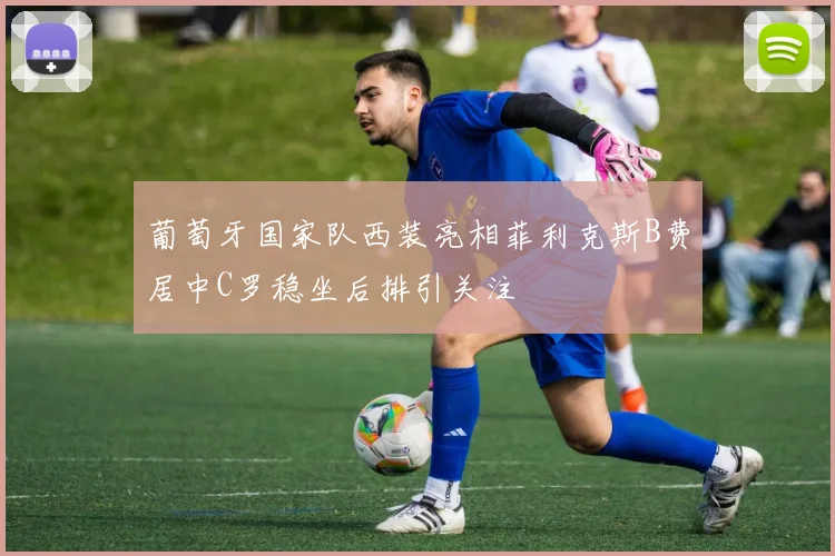 葡萄牙国家队西装亮相菲利克斯B费居中C罗稳坐后排引关注