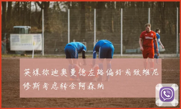 英媒称迪奥曼德左路偏好或致维尼修斯考虑转会阿森纳