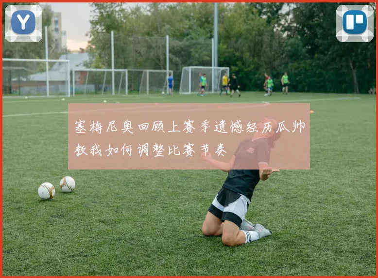 塞梅尼奥回顾上赛季遗憾经历瓜帅教我如何调整比赛节奏