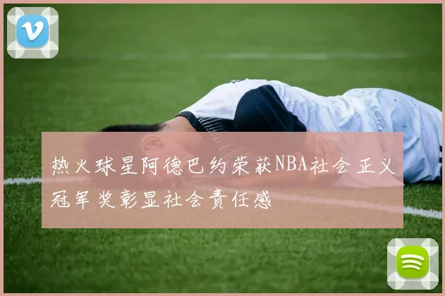 热火球星阿德巴约荣获NBA社会正义冠军奖彰显社会责任感