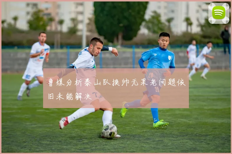 鲁媒分析泰山队换帅无果老问题依旧未能解决