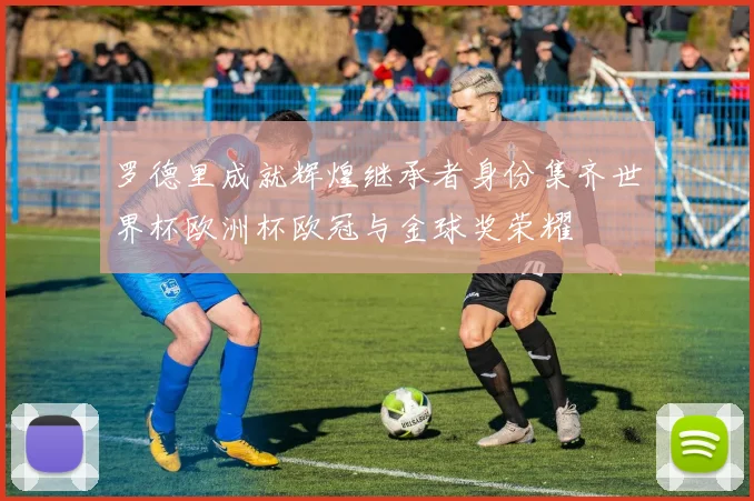 罗德里成就辉煌继承者身份集齐世界杯欧洲杯欧冠与金球奖荣耀