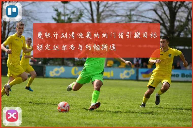 曼联计划清洗奥纳纳门将引援目标锁定达尔洛与约翰斯通