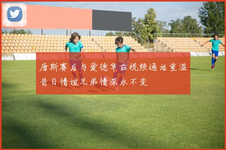 唐斯赛后与爱德华兹视频通话重温昔日情谊兄弟情深永不变