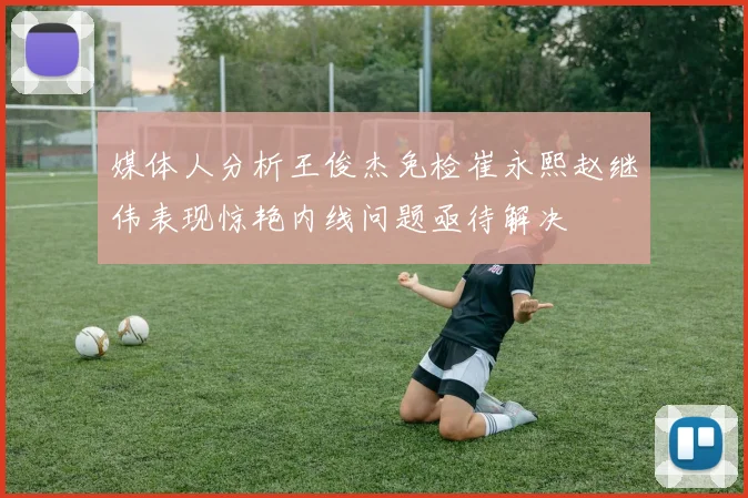 媒体人分析王俊杰免检崔永熙赵继伟表现惊艳内线问题亟待解决