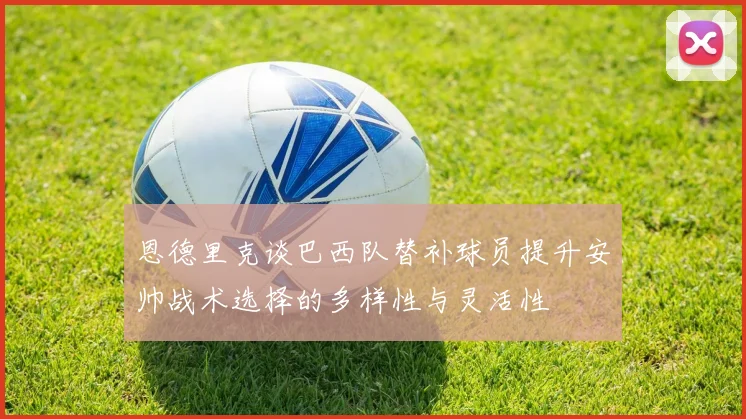 恩德里克谈巴西队替补球员提升安帅战术选择的多样性与灵活性