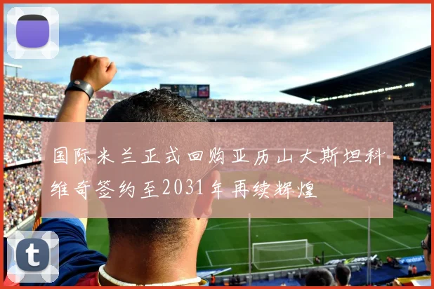 国际米兰正式回购亚历山大斯坦科维奇签约至2031年再续辉煌