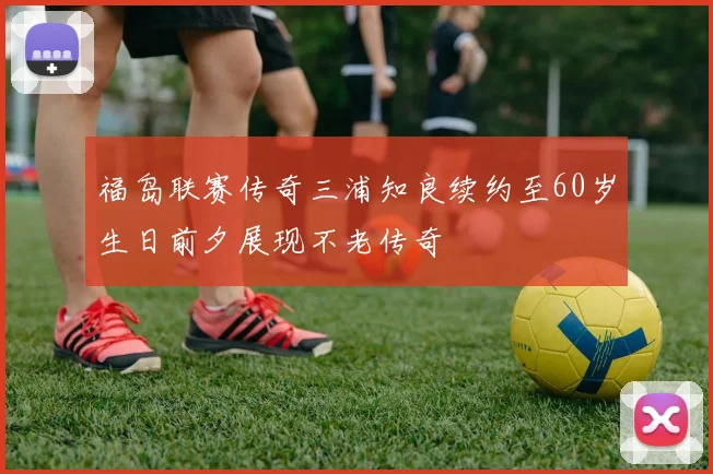 福岛联赛传奇三浦知良续约至60岁生日前夕展现不老传奇