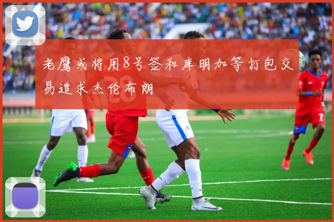 老鹰或将用8号签和库明加等打包交易追求杰伦布朗