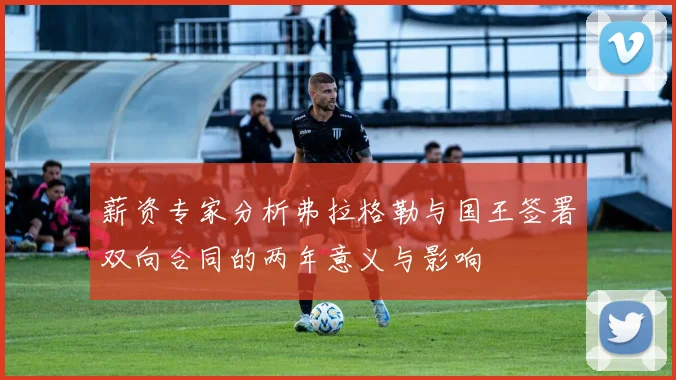 薪资专家分析弗拉格勒与国王签署双向合同的两年意义与影响