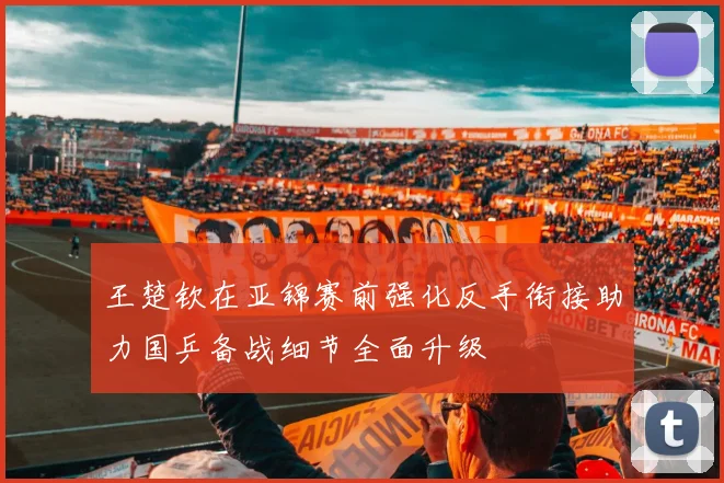 王楚钦在亚锦赛前强化反手衔接助力国乒备战细节全面升级