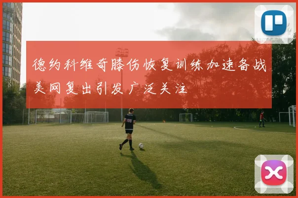 德约科维奇膝伤恢复训练加速备战美网复出引发广泛关注