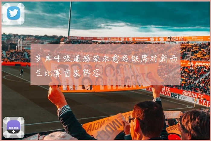 多库呼吸道感染未愈恐缺席对新西兰比赛首发阵容